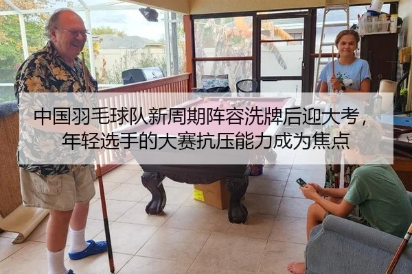 中国羽毛球队新周期阵容洗牌后迎大考，年轻选手的大赛抗压能力成为焦点